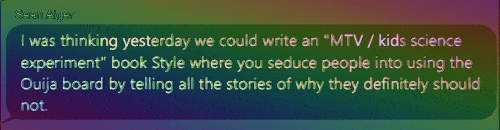 Text message to Tracy Twyman from: Sean Alger:  I was thinking yesterday we could write an "MTV / Kids science experiment" book Style where you seduce people into using Ouija board by telling all the stories of why they definitely should not.